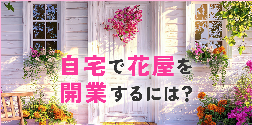 花屋を自宅で開業する方法は？集客のアイデアや注意点も解説